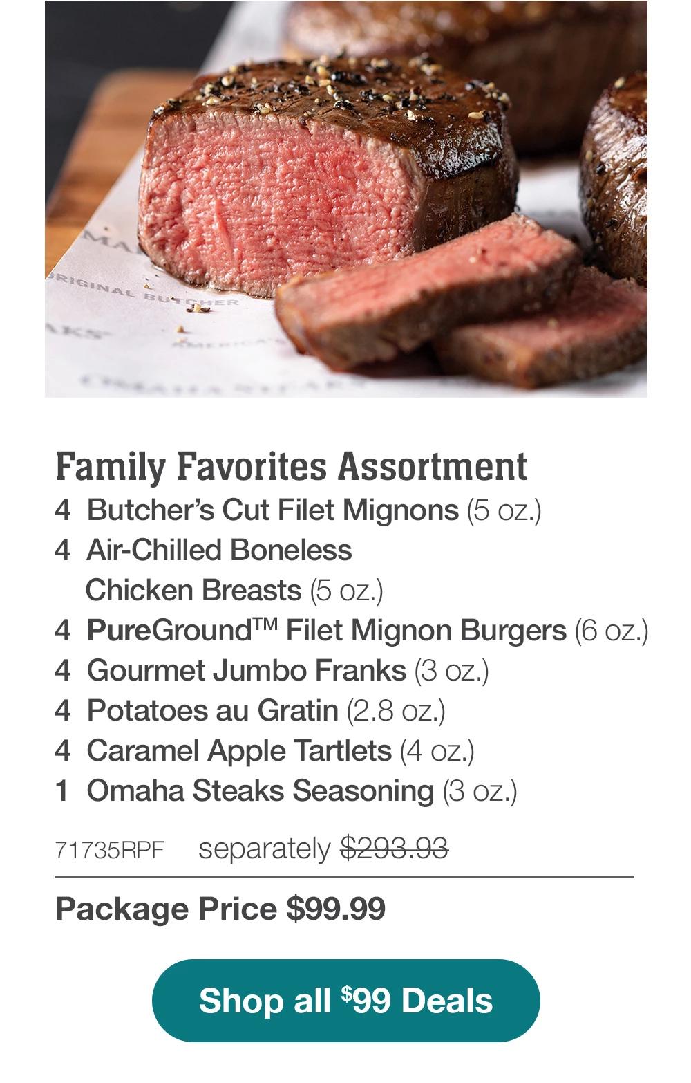 Family Favorites Assortment - 4 Butcher's Cut Filet Mignons (5 oz.) - 4 Air-Chilled Boneless Chicken Breasts (5 oz.) - 4 PureGround™ Filet Mignon Burgers (6 oz.) - 4 Gourmet Jumbo Franks (3 oz.) - 4 Potatoes au Gratin (2.8 oz.) - 4 Caramel Apple Tartlets (4 oz.) - 1 Omaha Steaks Seasoning (3 OZ.) - 71735RPF separately $293.93 | Package Price $99.99 || Shop all $99 Deals