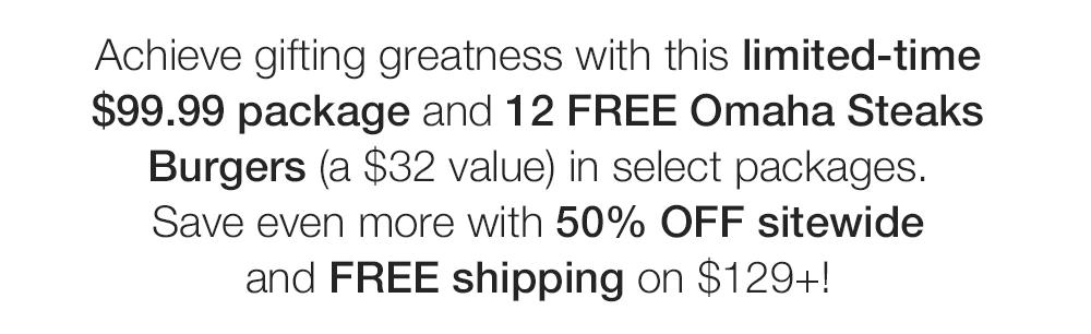 Achieve gifting greatness with this limited-time $99.99 package and 12 FREE Omaha Steaks Burgers (a $32 value) in select packages. Save even more with 50% OFF sitewide and FREE shipping on $129+! 