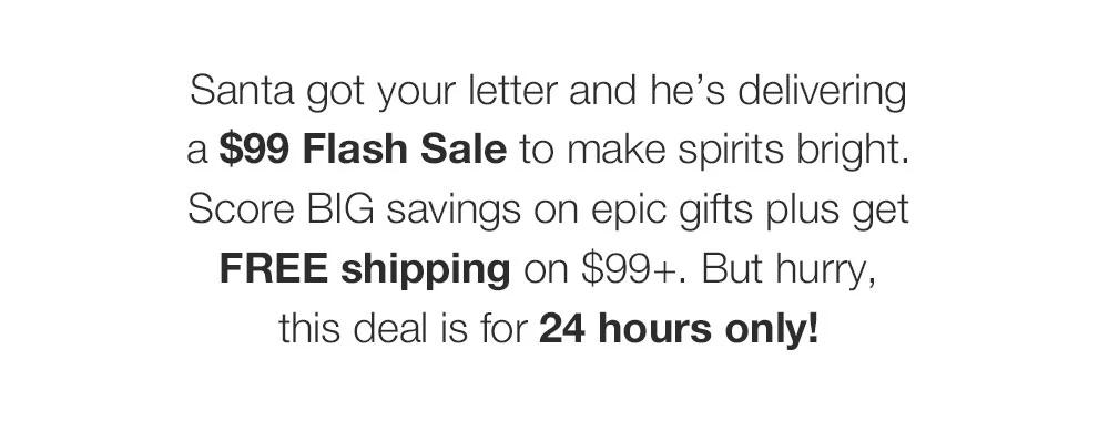 Santa got your letter and he's delivering _a $99 Flash Sale to make spirits bright. Score BIG savings on epic gifts plus get FREE shipping on $99+. But hurry, _this deal is for 24 hours only!