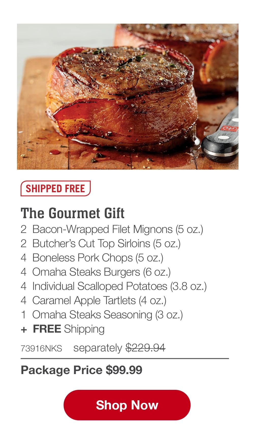 SHIPPED FREE | The Gourmet Gift - 2  Bacon-Wrapped Filet Mignons (5 oz.)  - 2  Butcher's Cut Top Sirloins (5 oz.)  - 4  Boneless Pork Chops (5 oz.) - 4  Omaha Steaks Burgers (6 oz.) - 4  Individual Scalloped Potatoes (3.8 oz.) - 4  Caramel Apple Tartlets (4 oz.) - 1  Omaha Steaks Seasoning (3 oz.) +  FREE Shipping - 73916NKS separately $229.94 | Package Price $99.99 || SHOP NOW