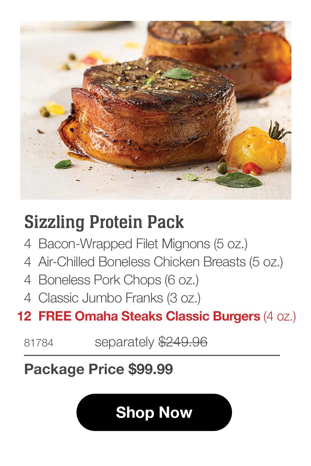 Sizzling Protein Pack 4 Bacon-Wrapped Filet Mignons (5 oz.) 4 Air-Chilled Boneless Chicken Breasts (5 oz.) 4 Boneless Pork Chops (6 oz.) 4 Classic Jumbo Franks (3 oz.) 12 FREE Omaha Steaks Classic Burgers (4 oz.)  81784 separately $249.96 Package Price $99.99  Shop Now 