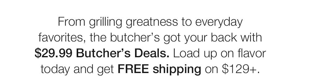 From grilling greatness to everyday favorites, the butcher's got your back with $29.99 Butcher's Deals. Load up on flavor today and get FREE shipping on $129+.