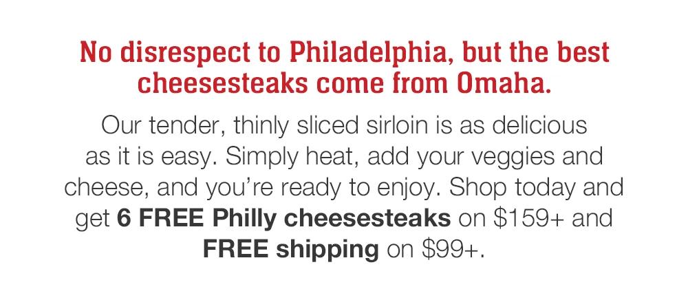 No disrespect to Philadelphia, but the best cheesesteaks come from Omaha. Our tender, thinly sliced sirloin is as delicious as it is easy. Simply heat, add your veggies and cheese, and vou're ready to enjoy. Shop today and get 6 FREE Philly cheesesteaks on $159+ and FREE shipping on $99+.