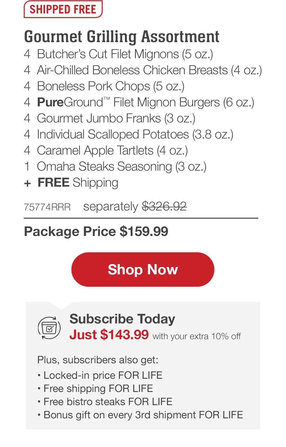 SHIPPED FREE | Gourmet Grilling Assortment - 4 Butcher's Cut Filet Mignons (5 oz.) - 4 Air-Chilled Boneless Chicken Breasts (4 oz.) - 4 Boneless Pork Chops (5 oz.) - 4 PureGround™ Filet Mignon Burgers (6 oz.) - 4 Gourmet Jumbo Franks (3 oz.) - 4 Individual Scalloped Potatoes (3.8 oz.) - 4 Caramel Apple Tartlets (4 oz.) - 1 Omaha Steaks Seasoning (3 oz.) + FREE Shipping - 75774RRR separately $326.92 | Package Price $159.99 || Shop Now || Subscribe Today - Just $143.99 with your extra 10% off Plus, subscribers also get: Locked-in price FOR LIFE | Free shipping FOR LIFE | Free bistro steaks FOR LIFE | Bonus gift on every 3rd shipment FOR LIFE