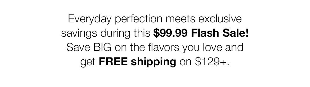 Everyday perfection meets exclusive savings during this $99.99 Flash Sale! Save BIG on the flavors you love and get FREE shipping on $129+. 