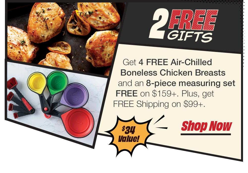 2 FREE GIFTS | Get 4 FREE Air-Chilled Boneless Chicken Breasts and a 8-piece measuring set FREE on $159+. Plus, get FREE Shipping on $99+. $38 Value! || Shop Now