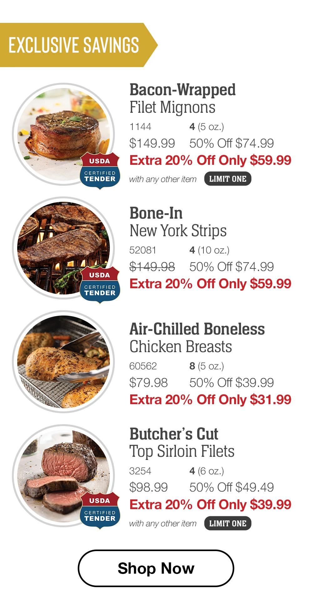 Exclusive Savings  Bacon-Wrapped  Filet Mignons_1144	4 (5 oz.) $149.99	50% Off $74.99_ Extra 20% Off Only $59.99 with any other item_ LIMIT ONE  Bone-In New York Strips_ 52081	4 (10 oz.) $149.98	50% Off $74.99_ Extra 20% Off Only $59.99  Air-Chilled Boneless Chicken Breasts_ 60562	8 (5 oz.) $79.98	50% Off $39.99_ Extra 20% Off Only $31.99  Butcher’s Cut Top Sirloin Filets_ 3254	4 (6 oz.) $98.99	50% Off $49.49_ Extra 20% Off Only $39.99 with any other item LIMIT ONE  SHOP NOW 