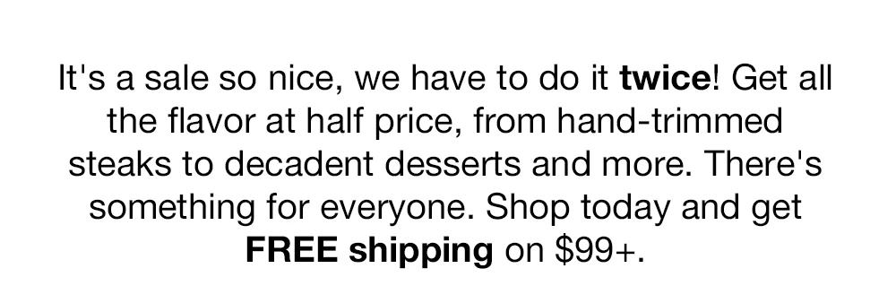 It's a sale so nice, we have to do it twice! Get all the flavor at half price, from hand-trimmed steaks to decadent desserts and more. There's something for everyone. Shop today and get FREE shipping on $99+.