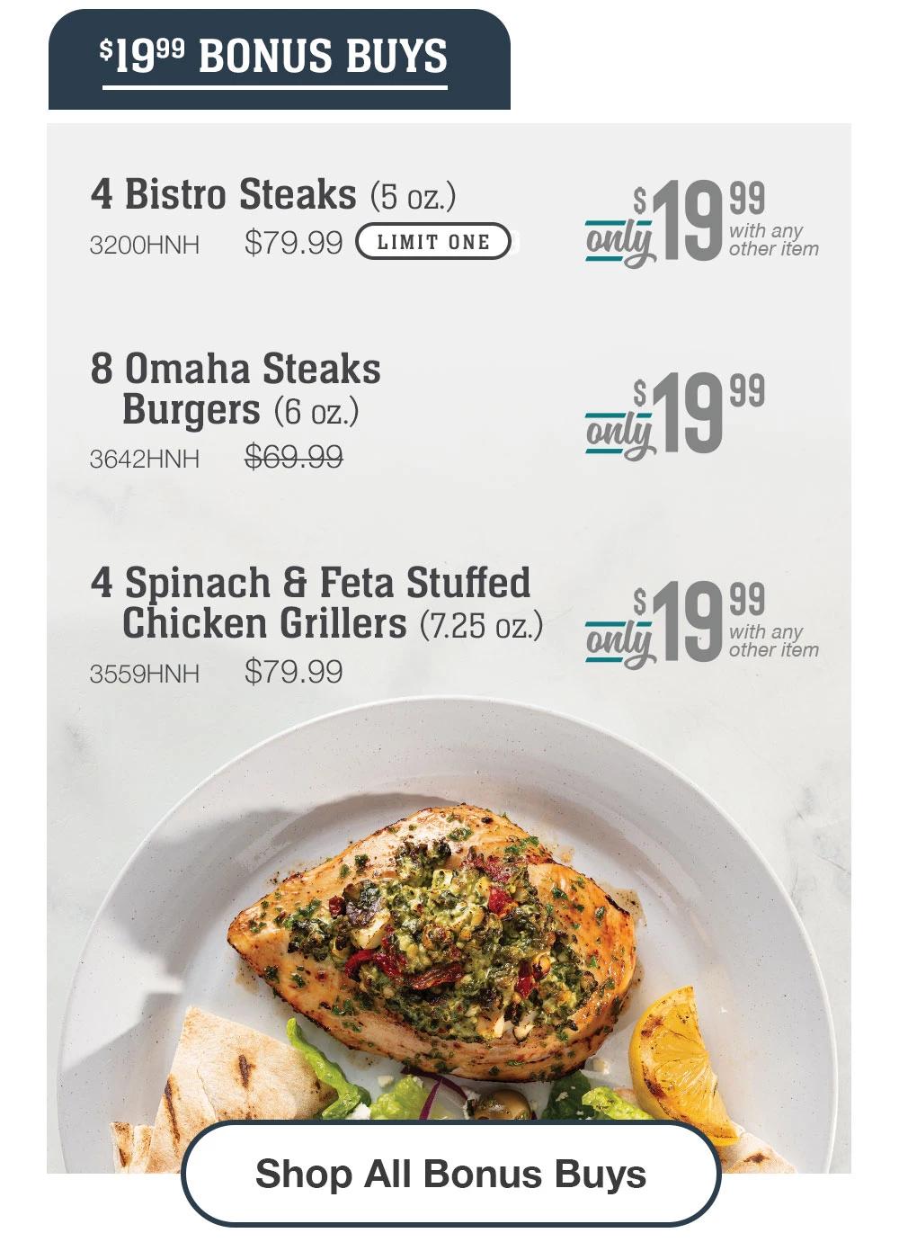 $19.99 BONUS BUYS | 4 Bistro Steaks (5 oz.) - 3200HNH  $79.99 Only $19.99 with any other item | 8 Omaha Steaks _Burgers (6 oz.) - 3642HNH  $69.99 Only $19.99 | 4 Spinach & Feta Stuffed Chicken Grillers (7.25 oz.) - 3559HNH $79.99  Only $19.99 with any other item || Shop All Bonus Buys