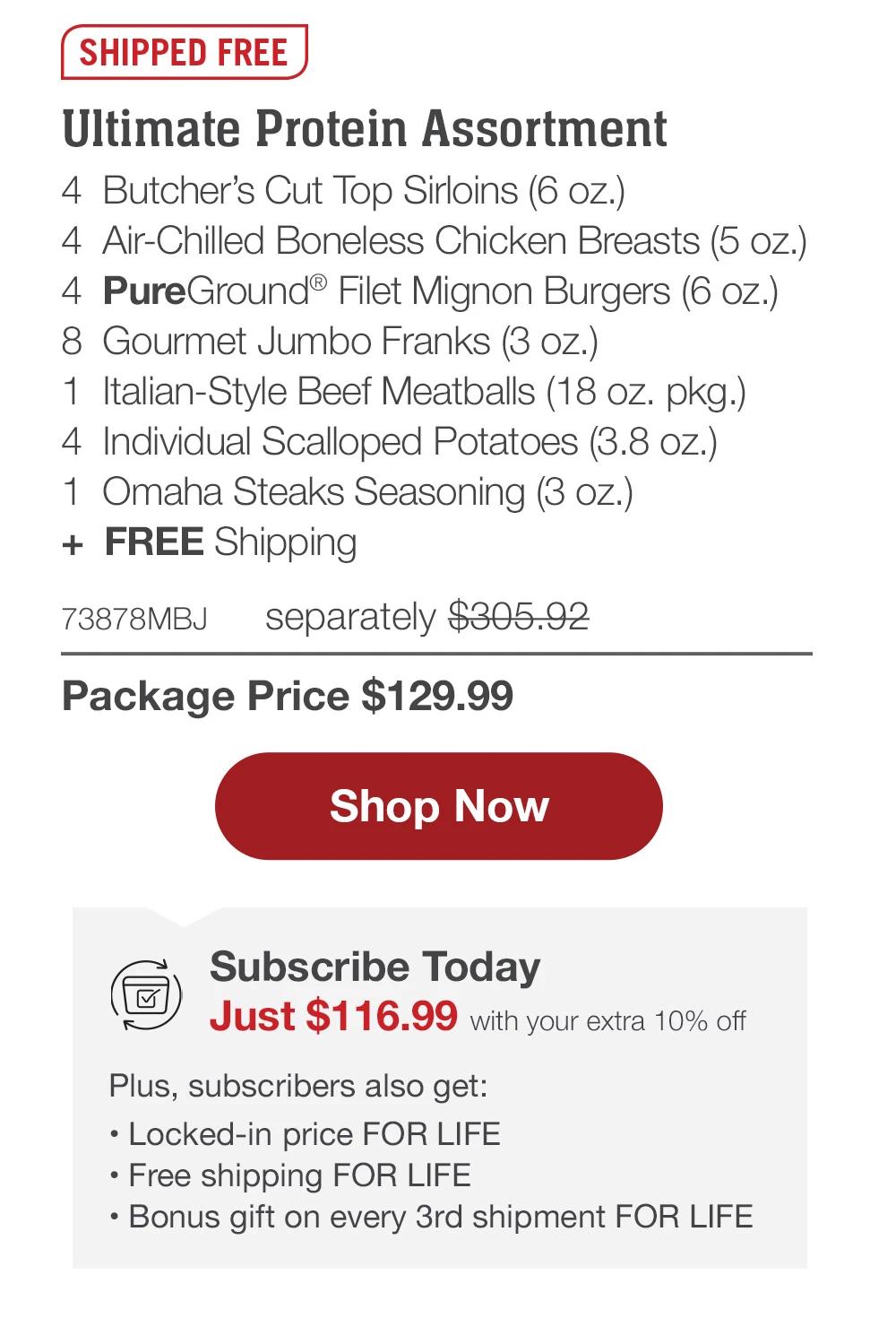 SHIPPED FREE | Ultimate Protein Package - 4 Butcher's Cut Top Sirloins (6 oz.) - 4 Air-Chilled Boneless Chicken Breasts (5 oz.) - 4 PureGround® Filet Mignon Burgers (6 oz.) - 4 Gourmet Jumbo Franks (3 oz.) - 1 Italian-Style Beef Meatballs (18 oz. pkg.) - 4 Stuffed Baked Potatoes (5.5 oz.) - 1 Omaha Steaks Seasoning (3 oz.) + FREE Shipping - 73392MBJ separately $290.93 | Package Price $139.99 || Shop Now || Subscribe Today - Just $125.99 with your extra 10% off Plus, subscribers also get: Locked-in price FOR LIFE | Free shipping FOR LIFE | Bonus gift on every 3rd shipment FOR LIFE