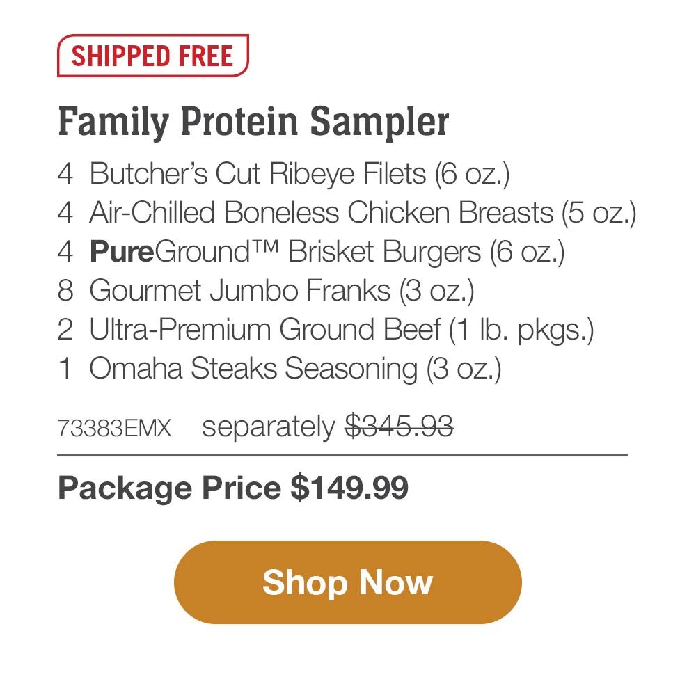 SHIPPED FREE | Family Protein Sampler - 4  Butcher's Cut Ribeye Filets (6 oz.) - 4  Air-Chilled Boneless Chicken Breasts (5 oz.) - 4  PureGround™ Brisket Burgers (6 oz.) - 8  Gourmet Jumbo Franks (3 oz.) - 2  Ultra-Premium Ground Beef (1 lb. pkgs.) - 1  Omaha Steaks Seasoning (3 oz.) - 73383EMX separately $345.93 | Package Price $149.99 || SHOP NOW