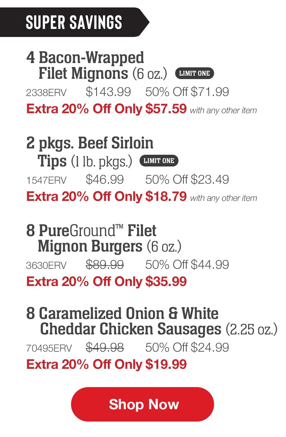 SUPER SAVINGS | 4 Bacon-Wrapped Filet Mignons (6 oz.) - 2338ERV $143.99 50% Off $71.99 Extra 20% Off Only $57.59 with any other item | - 2 pkgs. Beef Sirloin Tips (1 lb. pkgs.) - 1547ERV  $46.99  50% Off $23.49 Extra 20% Off Only $18.79 with any other item | 8 PureGround™ Filet Mignon Burgers (6 oz.) - 3630ERV $89.99  50% Off $44.99 Extra 20% Off Only $35.99 | 8 Caramelized Onion & White Cheddar Chicken Sausages (2.25 oz.) - 70495ERV $49.98  50% Off $24.99 Extra 20% Off Only $19.99 || SHOP NOW