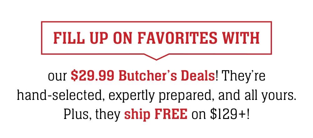 FILL UP ON FAVORITES WITH our $29.99 Butcher's Deals! They're hand-selected, expertly prepared, and all yours. Plus, they ship FREE on $129+!