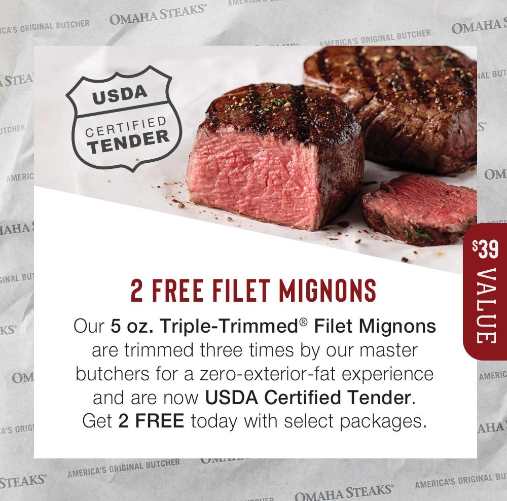 2 FREE FILET MIGNONS | Our 5 oz. Triple-Trimmed® Filet Mignons are trimmed three times by our master butchers for a zero-exterior-fat experience and are now USDA Certified Tender. Get 2 FREE today with select packages. $39 Value