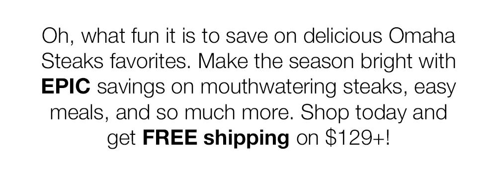 Oh, what fun it is to save on delicious Omaha Steaks favorites. Make the season bright with EPIC savings on mouthwatering steaks, easy meals, and so much more. Shop today and get FREE shipping on $129+!