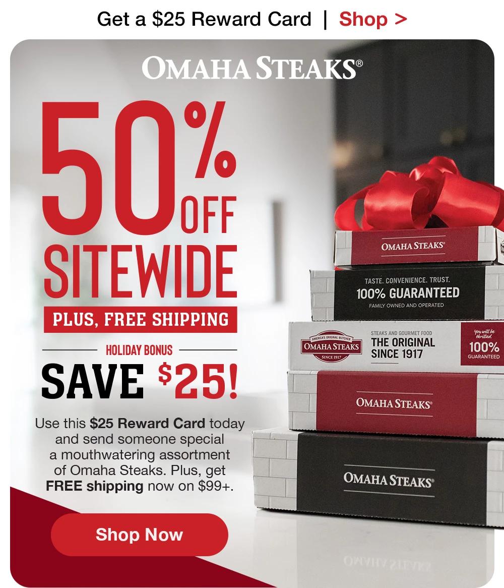 Get a $25 Reward Card  |  Shop >  OMAHA STEAKS® - 50% OFF SITEWIDE PLUS, FREE SHIPPING HOLIDAY BONUS SAVE $25! Use this $25 Reward Card today and send someone special a mouthwatering assortment of Omaha Steaks. Plus, get FREE shipping now on $99+. || SHOP NOW