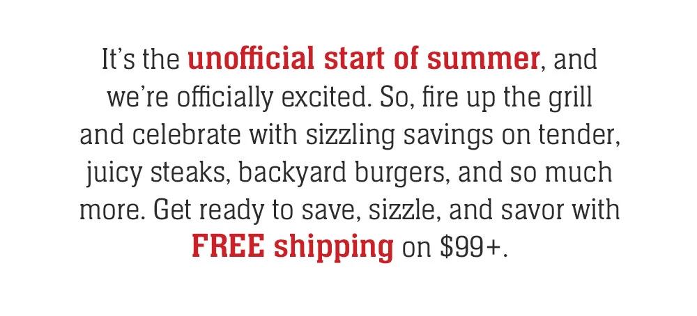 It's the unofficial start of summer, and we're officially excited. So, fire up the grill and celebrate with sizzling savings on tender, juicy steaks, backyard burgers, and so much more. Get ready to save, sizzle, and savor with FREE shipping on $99+.