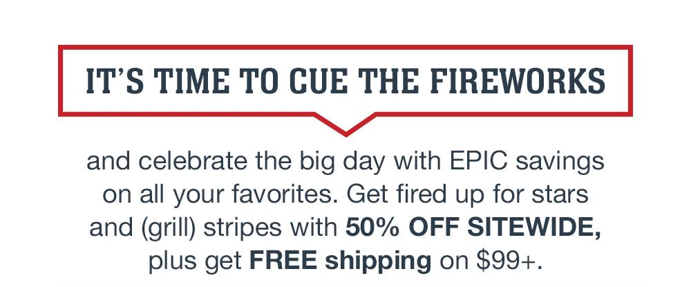 IT'S TIME TO CUE THE FIREWORKS and celebrate the big day with EPIC savings on all your favorites. Get fired up for stars and (grill) stripes with 50% OFF SITEWIDE, plus get FREE shipping on $99+.