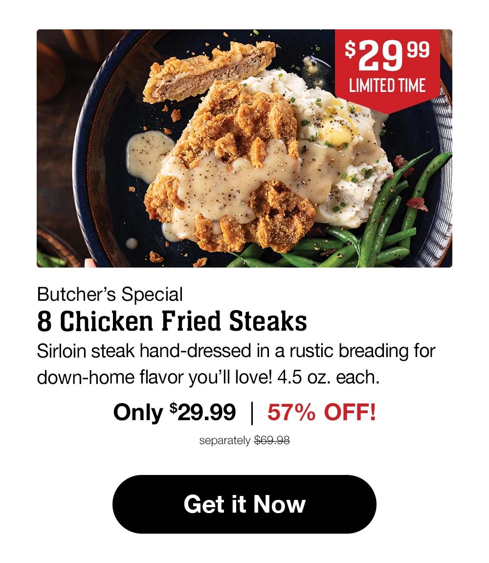 $29.99 LIMITED TIME Butcher's Special 8 Chicken Fried Steaks Sirloin steak hand-dressed in a rustic breading for down-home flavor you'll love! 4.5 oz. each. Only $29.99 | 57% OFF! separately $69.98 Get it Now