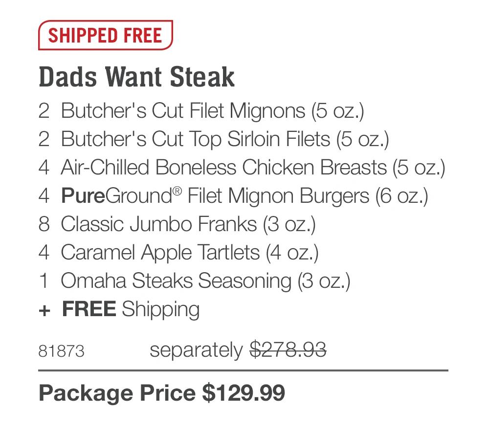 SHIPPED FREE Dads Want Steak 2 Butcher's Cut Filet Mignons (5 oz.) 2 Butcher's Cut Top Sirloin Filets (5 oz.) 4 Air-Chilled Boneless Chicken Breasts (5 oz.) 4 PureGround® Filet Mignon Burgers (6 oz.) 8 Classic Jumbo Franks (3 oz.) 4 Caramel Apple Tartlets (4 oz.) 1 Omaha Steaks Seasoning (3 oz.) + FREE Shipping 81873 separately $278.93 Package Price $129.99 