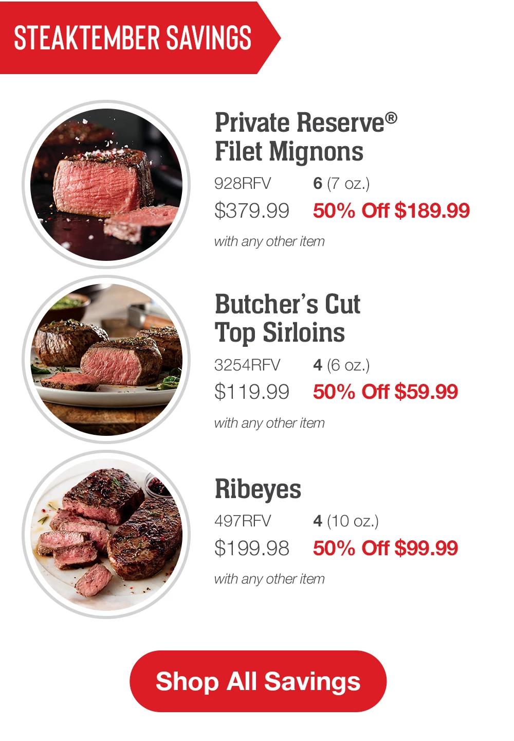 STEAKTEMBER SAVINGS | Private Reserve Filet Mignons - 928RFV 6 (7 oz.) $379.99 50% Off $189.99 with any other item | Butcher's Cut Top Sirloins - 3254RFV 4 (6 oz.) $119.99 50% Off $59.99 with any other item | Ribeyes - 497RFV 4 (10 oz.) $199.98 50% Off $99.99 with any other item || Shop All Savings