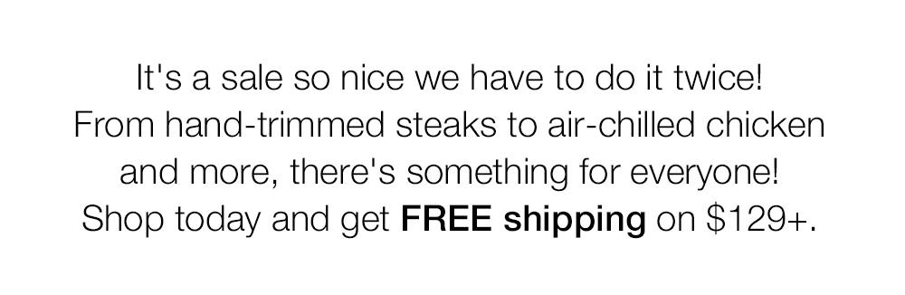 It's a sale so nice we have to do it twice! From hand-trimmed steaks to air-chilled chicken and more, there's something for everyone! Shop today and get FREE shipping on $129+.