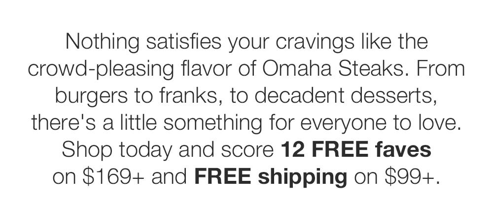 Nothing satisfies your cravings like the crowd-pleasing flavor of Omaha Steaks. From burgers to franks, to decadent desserts, there's a little something for everyone to love. Shop today and score 12 FREE faves on $169+ and FREE shipping on $99+.