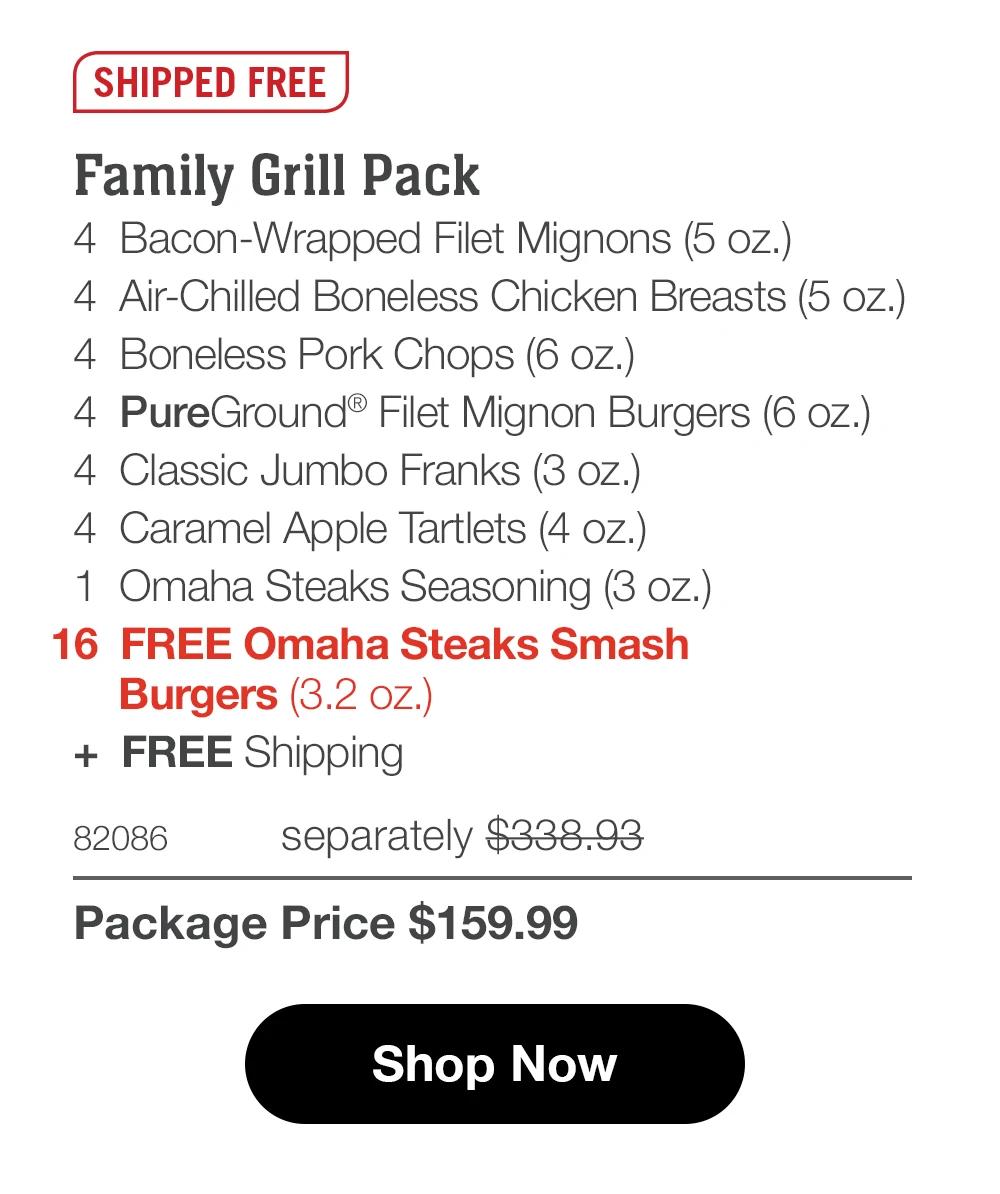 SHIPPED FREE Family Grill Pack 4 Bacon-Wrapped Filet Mignons (5 oz.) 4 Air-Chilled Boneless Chicken Breasts (5 oz.) 4 Boneless Pork Chops (6 oz.)| 4 PureGround® Filet Mignon Burgers (6 oz.) 4 Classic Jumbo Franks (3 oz.) 4 Caramel Apple Tartlets (4 oz.) 1 Omaha Steaks Seasoning (3 oz.) 16 FREE Omaha Steaks Smash Burgers (3.2 oz.) + FREE Shipping 82086 separately $338.93 Package Price $159.99 Shop Now 