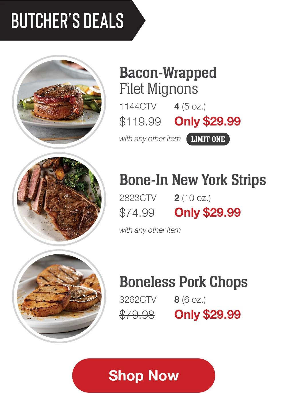 BUTCHER'S DEALS | Bacon-Wrapped Filet Mignons - 1144CTV 4 (5 oz.) $119.99 Only $29.99 with any other item LIMIT ONE | Bone-In New York Strips - 2823CTV 2 (10 oz.) $74.99 Only $29.99 with any other item | Boneless Pork Chops - 3262CTV 8 (6 oz.) $79.98 Only $29.99 || Shop Now