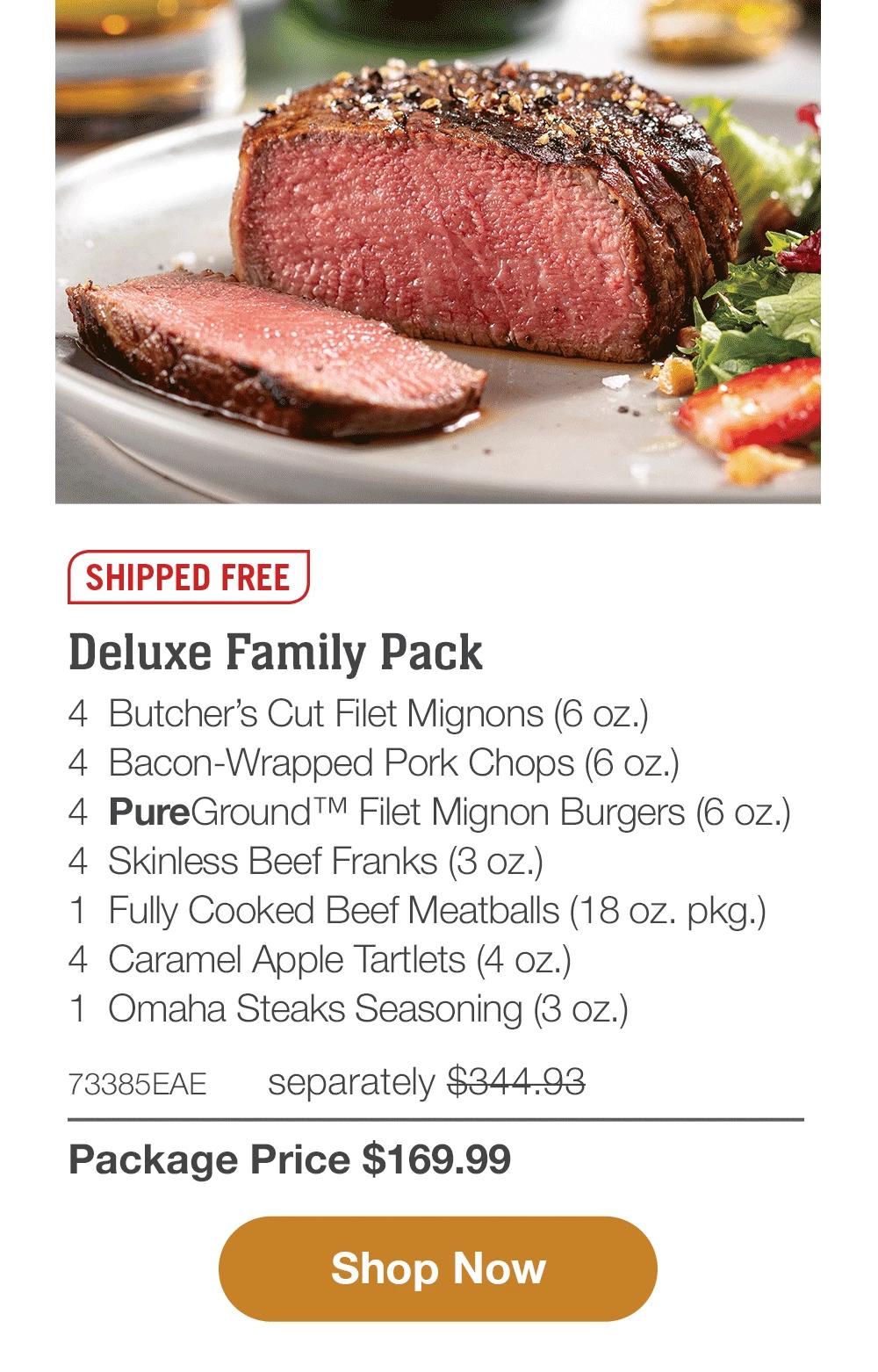 SHIPPED FREE | Deluxe Family Pack - 4  Butcher's Cut Filet Mignons (6 oz.) - 4  Bacon-Wrapped Pork Chops (6 oz.) - 4  PureGround™ Filet Mignon Burgers (6 oz.) - 4  Skinless Beef Franks (3 oz.) - 1  Fully Cooked Beef Meatballs (18 oz. pkg.) - 4  Caramel Apple Tartlets (4 oz.) - 1  Omaha Steaks Seasoning (3 oz.) - 73385EAE separately $344.93 | Package Price $169.99 || SHOP NOW