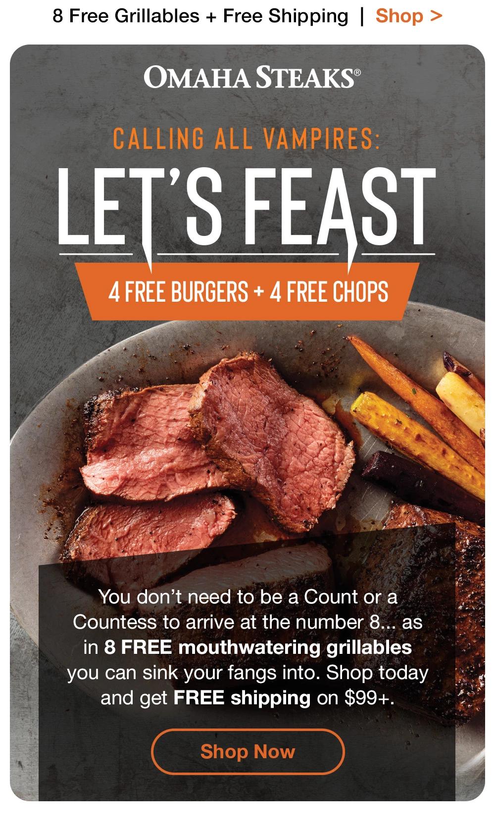 8 Free Grillables + Free Shipping | Shop > Омана STEAKS® CALLING ALL VAMPIRES: LET'S FEAST 4 FREE BURGERS + 4 FREE CHOPS | You don't need to be a Count or a Countess to arrive at the number 8... as in 8 FREE mouthwatering grillables you can sink your fangs into. Shop today and get FREE shipping on $99+. || Shop Now