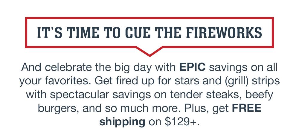 IT'S TIME TO CUE THE FIREWORKS And celebrate the big day with EPIC savings on all your favorites. Get fired up for stars and (grill) strips with spectacular savings on tender steaks, beefy burgers, and so much more. Plus, get FREE shipping on $129+.