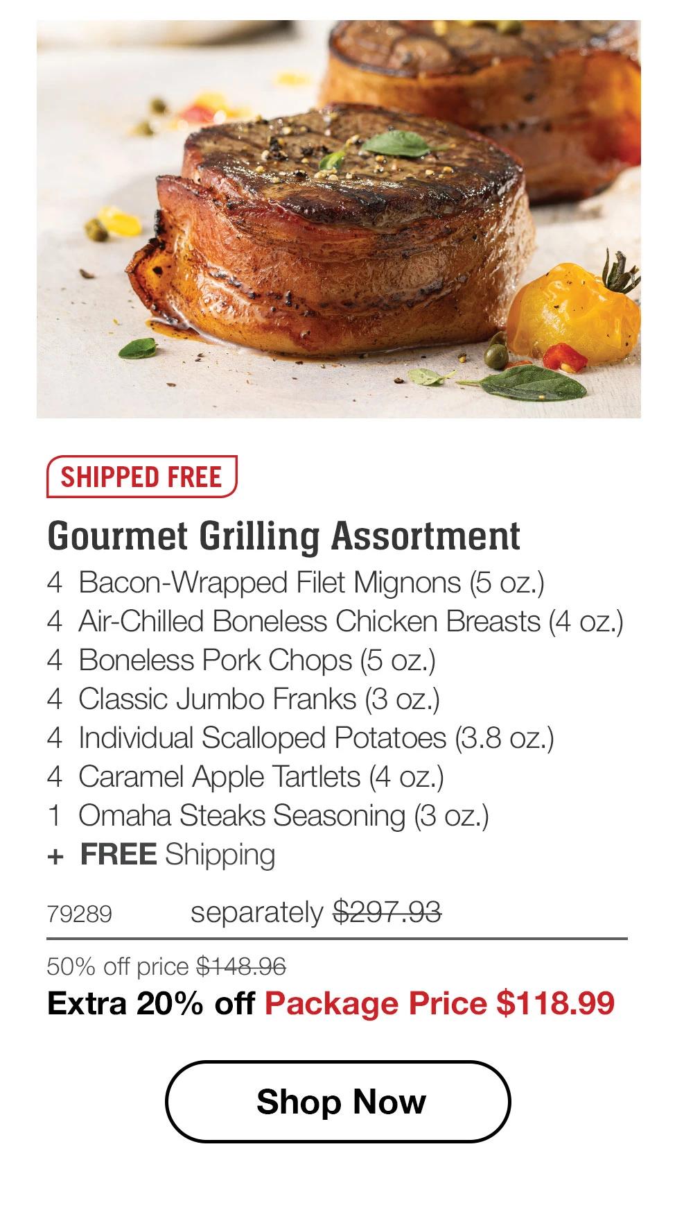 SHIPPED FREE  Gourmet Grilling Assortment_ 4  Bacon-Wrapped Filet Mignons (5 oz.) 4  Air-Chilled Boneless Chicken Breasts (4 oz.) 4  Boneless Pork Chops (5 oz.) 4  Classic Jumbo Franks (3 oz.) 4  Individual Scalloped Potatoes (3.8 oz.) 4  Caramel Apple Tartlets (4 oz.) 1  Omaha Steaks Seasoning (3 oz.) +  FREE Shipping 79289	separately $297.93_ 50% off price $148.96_ Extra 20% off Package Price $118.99  SHOP NOW 