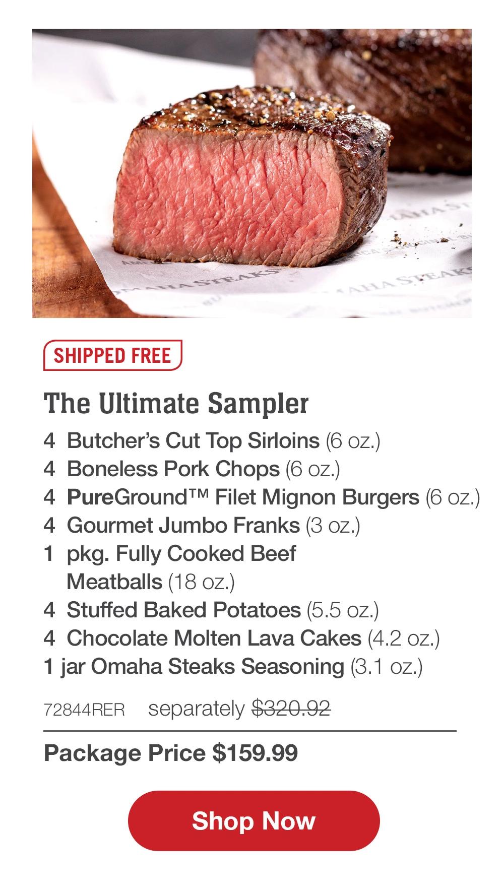 SHIPPED FREE | The Ultimate Sampler - 4  Butcher's Cut Top Sirloins (6 oz.) - 4  Boneless Pork Chops (6 oz.) - 4  PureGround™ Filet Mignon Burgers (6 oz.) - 4  Gourmet Jumbo Franks (3 oz.) - 1  pkg. Fully Cooked Beef Meatballs (18 oz.) - 4  Stuffed Baked Potatoes (5.5 oz.) - 4  Chocolate Molten Lava Cakes (4.2 oz.) - 1 jar Omaha Steaks Seasoning (3.1 oz.) - 72844RER separately $320.92 | Package Price $159.99 || SHOP NOW