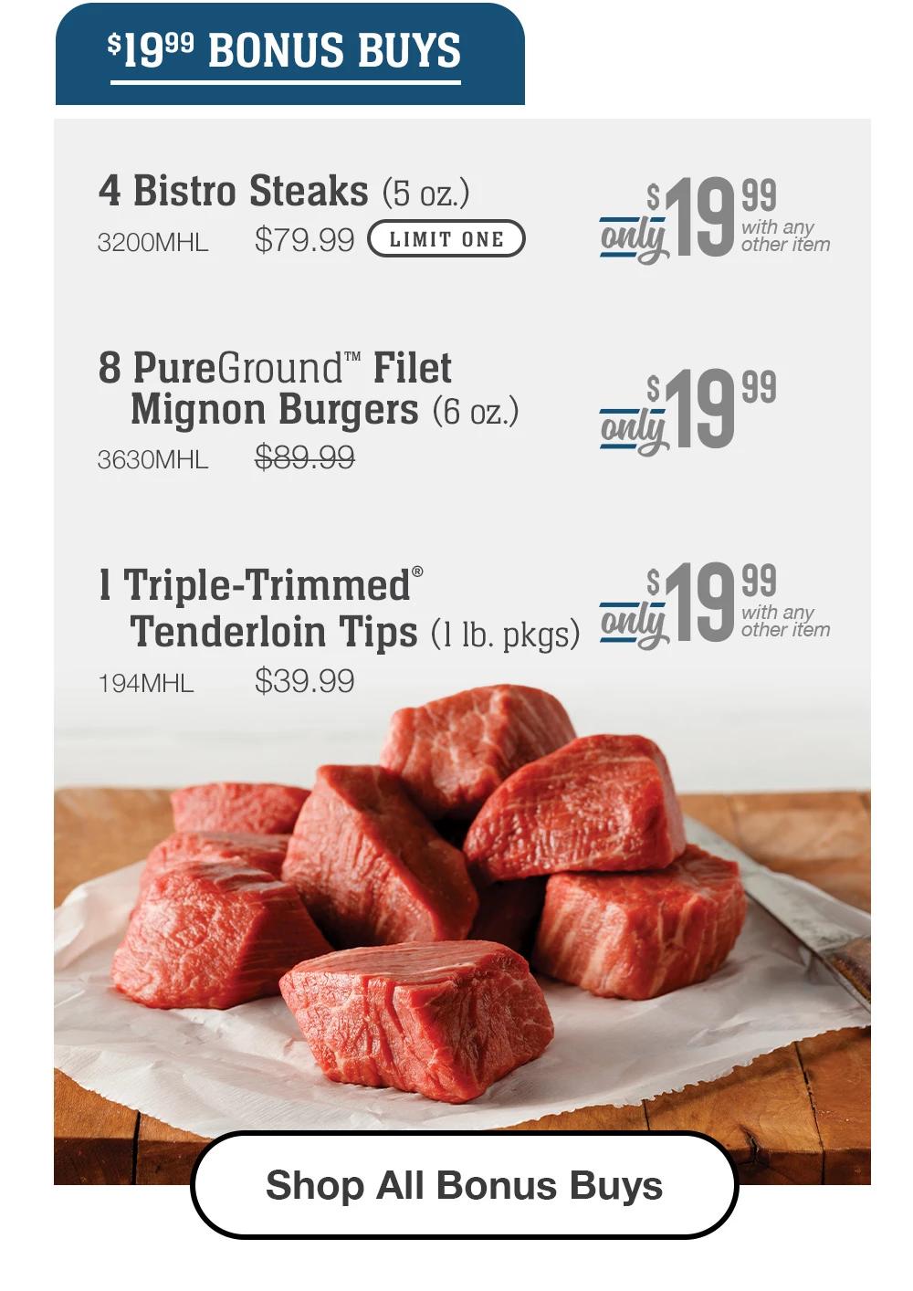 $19.99 BONUS BUYS | 4 Bistro Steaks (5 oz.) - 3200MHL $79.99 LIMIT ONE Only $19.99 With any other item | 8 PureGround™ Filet Mignon Burgers (6 oz.) - 3630MHL $89.99 Only $19.99 | 1 Triple-Trimmed® Tenderloin Tips (1 lb. pkgs) - 194MHL $39.99 Only $19.99 With any other item || Shop All Bonus Buys