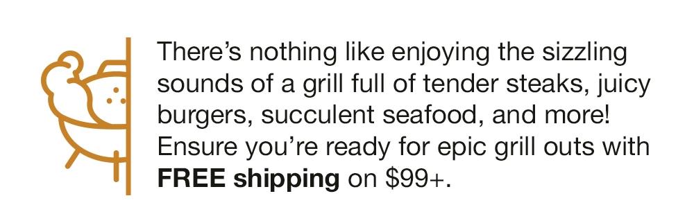 There's nothing like enjoying the sizzling sounds of a grill full of tender steaks, juicy burgers, succulent seafood, and more! Ensure you're ready for epic grill outs with FREE shipping on $99+.