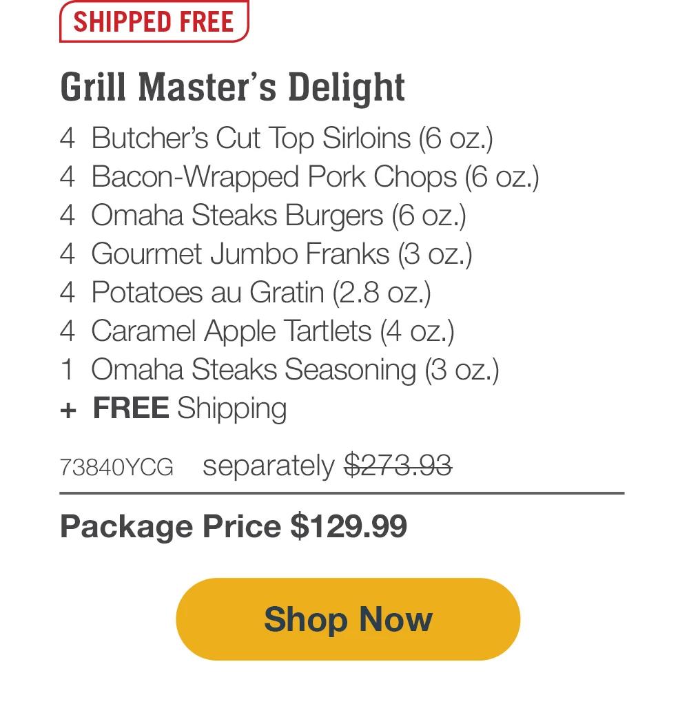 SHIPPED FREE | Grill Master's Delight - 4  Butcher's Cut Top Sirloins (6 oz.) - 4  Bacon-Wrapped Pork Chops (6 oz.) - 4  Omaha Steaks Burgers (6 oz.) - 4  Gourmet Jumbo Franks (3 oz.) - 4  Potatoes au Gratin (2.8 oz.) - 4  Caramel Apple Tartlets (4 oz.) - 1  Omaha Steaks Seasoning (3 oz.) - 73840YCG separately $273.93 | Package Price $129.99 || SHOP NOW