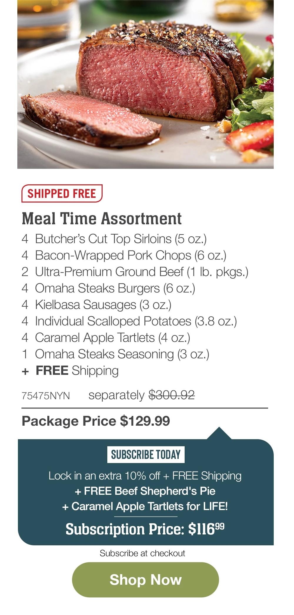 SHIPPED FREE | Meal Time Assortment - 4 Butcher's Cut Top Sirloins (5 oz.) - 4 Bacon-Wrapped Pork Chops (6 oz.) - 2 Ultra-Premium Ground Beef (1 lb. pkgs.) - 4 Omaha Steaks Burgers (6 oz.) - 4 Kielbasa Sausages (3 oz.) - 4 Individual Scalloped Potatoes (3.8 oz.) - 4 Caramel Apple Tartlets (4 oz.) - 1 Omaha Steaks Seasoning (3 oz.) + FREE Shipping - 75475NYN separately $300.92 | Package Price $129.99 | SUBSCRIBE TODAY - Lock in an extra 10% off + FREE Shipping + FREE Beef Shepherd's Pie + Caramel Apple Tartlets for LIFE! Subscription Price: $116.99 | Subscribe at checkout || Shop Now