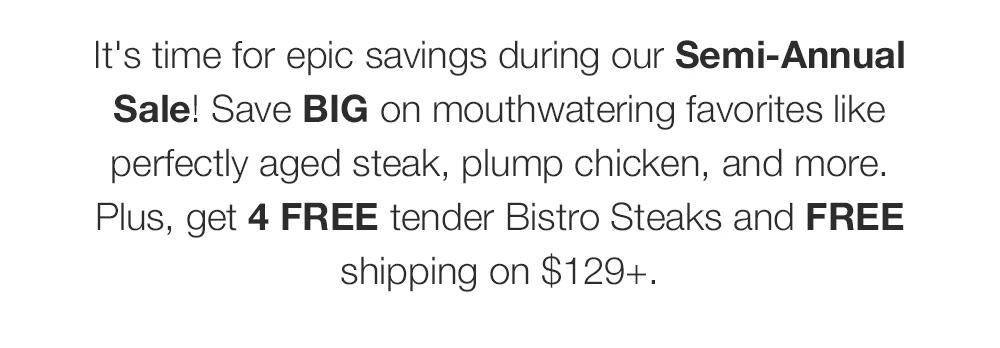 It's time for epic savings during our Semi-Annual Sale! Save BIG on mouthwatering favorites like perfectly aged steak, plump chicken, and more. Plus, get 4 FREE tender Bistro Steaks and FREE shipping on $129+.