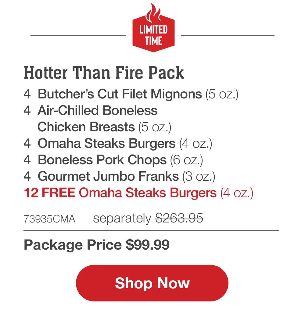 LIMITED TIME | Hotter Than Fire Pack - 4 Butcher's Cut Filet Mignons (5 oz.) - 4 Air-Chilled Boneless Chicken Breasts (5 oz.) - 4 Omaha Steaks Burgers (4 oz.) - 4 Boneless Pork Chops (6 oz.) - 4 Gourmet Jumbo Franks (3 oz.) - 12 FREE Omaha Steaks Burgers (4 oz.) - 73935MNP separately $263.95 | Package Price $99.99 || Shop Now