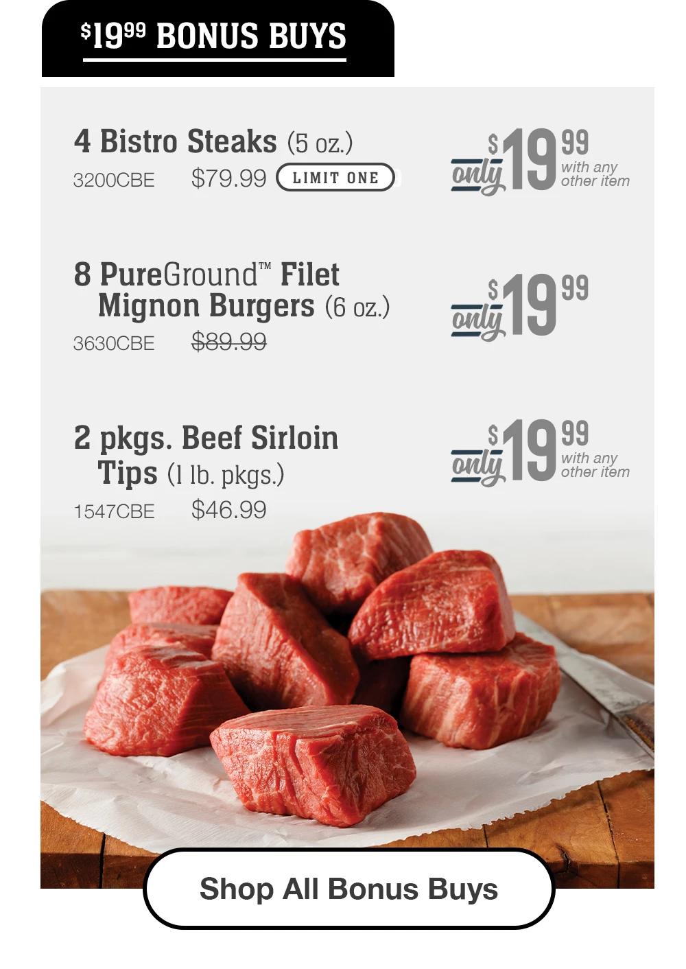 $19.99 BONUS BUYS | 4 Bistro Steaks (5 oz.) - 3200CBE $79.99 LIMIT ONE Only $19.99 with any other item | 8 PureGround™ Filet Mignon Burgers (6 oz.) - 3630CBE $89.99 Only $19.99 with any other item | 2 pkgs. Beef Sirloin Tips (1 1b. pkgs.) - 1547CBE $46.99 Only $19.99 with any other item || Shop All Bonus Buys