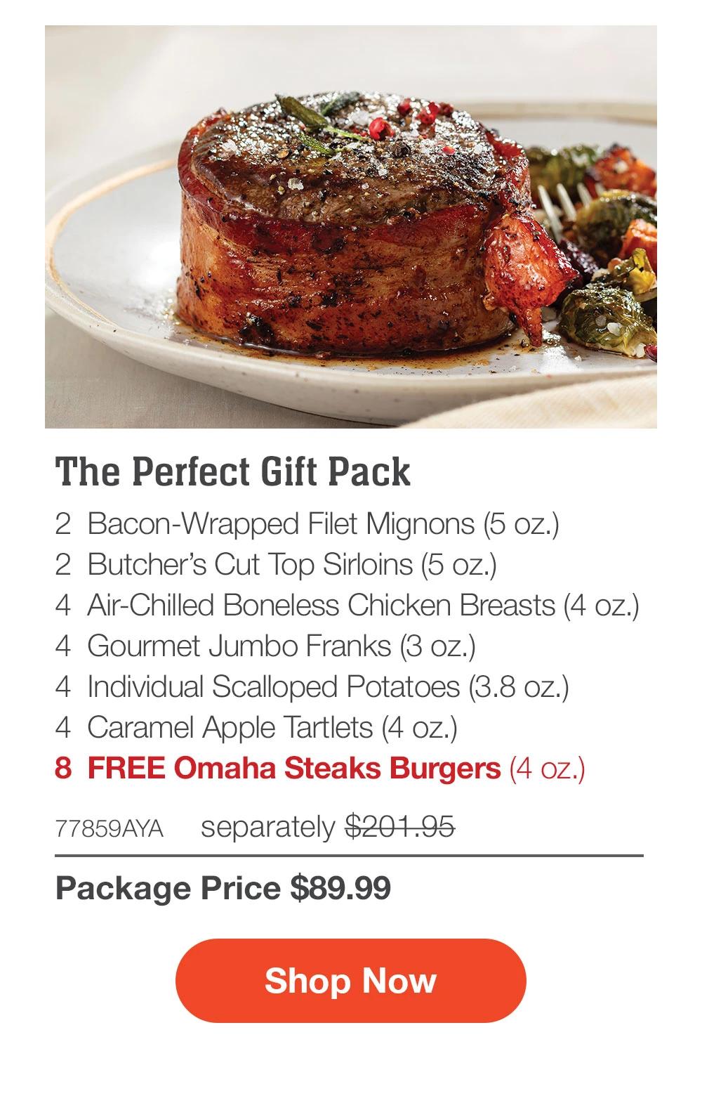 The Perfect Gift Pack - 2 Bacon-Wrapped Filet Mignons (5 oz.) - 2 Butcher's Cut Top Sirloins (5 oz.) - 4 Air-Chilled Boneless Chicken Breasts (4 oz.) - 4 Gourmet Jumbo Franks (3 oz.) - 4 Individual Scalloped Potatoes (3.8 oz.) - 4 Caramel Apple Tartlets (4 oz.) - 8 FREE Omaha Steaks Burgers (4 oz.) - 77859AYA separately $201.95 | Package Price $89.99 || Shop Now