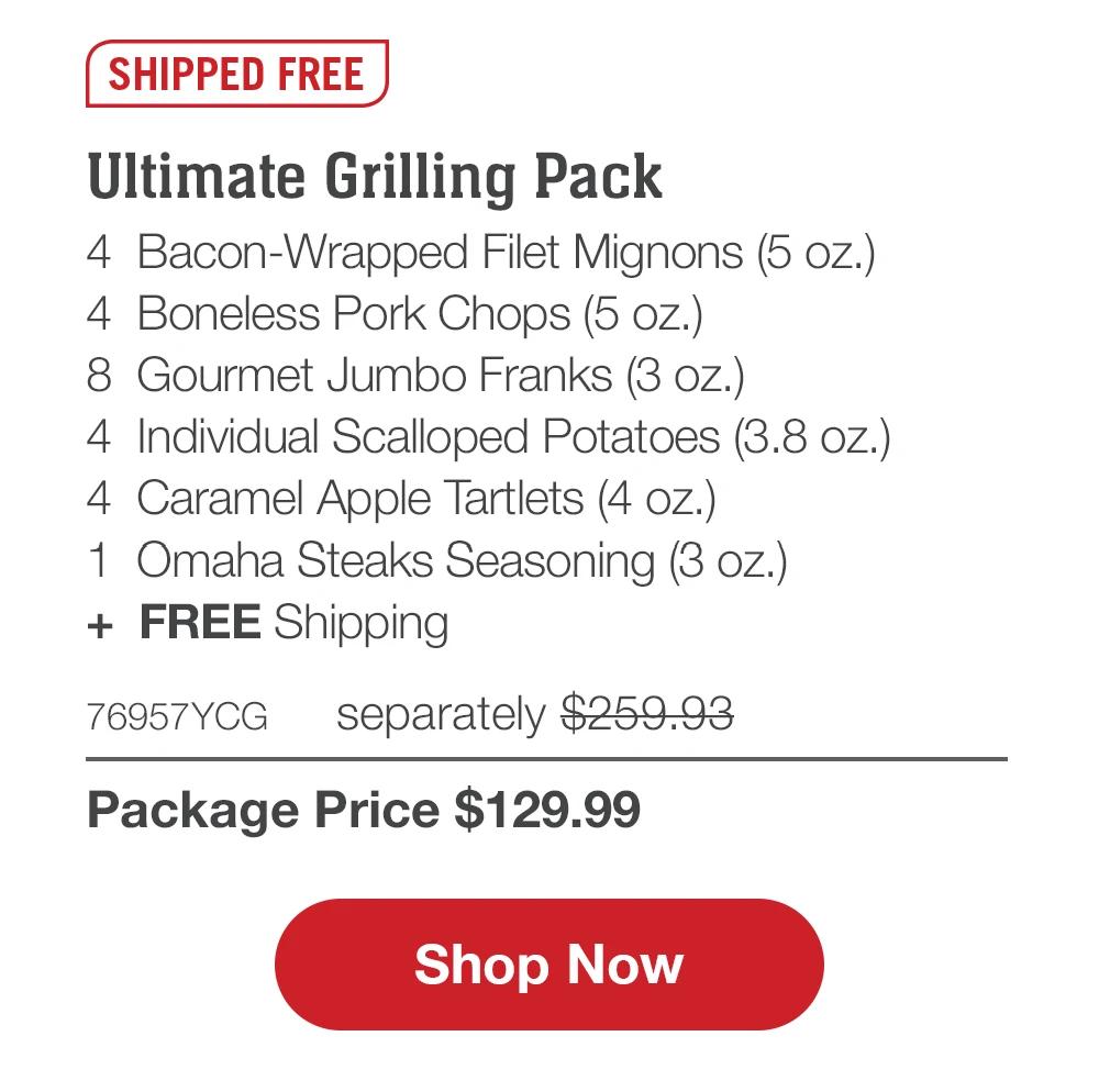 SHIPPED FREE | Ultimate Grilling Pack - 4 Bacon-Wrapped Filet Mignons (5 oz.) - 4 Boneless Pork Chops (5 oz.) - 8 Gourmet Jumbo Franks (3 oz.) - 4 Individual Scalloped Potatoes (3.8 oz.) - 4 Caramel Apple Tartlets (4 oz.) - 1 Omaha Steaks Seasoning (3 oz.) + FREE Shipping - 76957YCG separately $259.93 | Package Price $129.99 || Shop Now