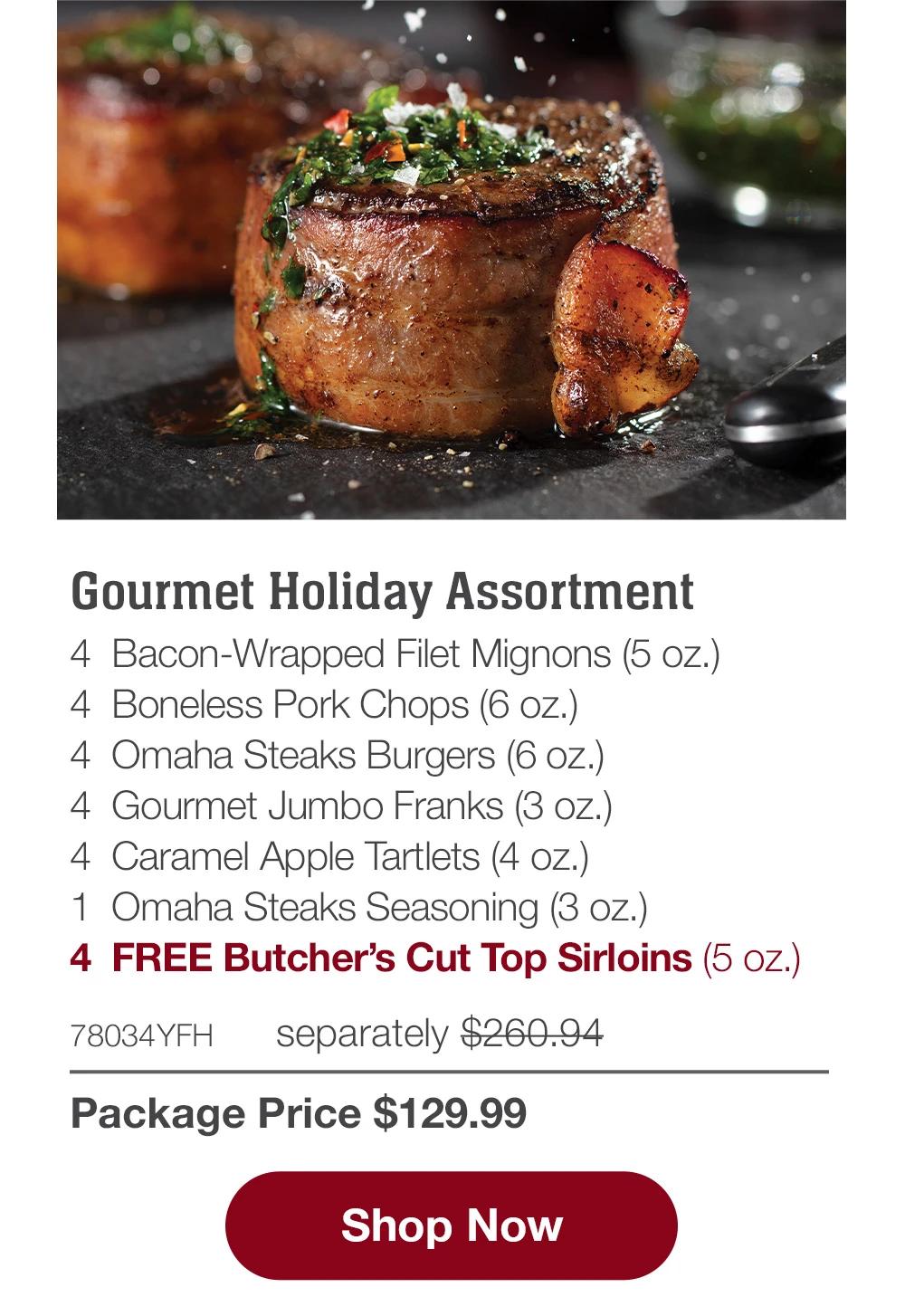 Gourmet Holiday Assortment - 4  Bacon-Wrapped Filet Mignons (5 oz.) - 4  Boneless Pork Chops (6 oz.) - 4  Omaha Steaks Burgers (6 oz.) - 4  Gourmet Jumbo Franks (3 oz.) - 4  Caramel Apple Tartlets (4 oz.) - 1  Omaha Steaks Seasoning (3 oz.) - 4  FREE Butcher's Cut Top Sirloins (5 oz.) - 78034YFH separately $260.94 | Package Price $129.99 || SHOP NOW