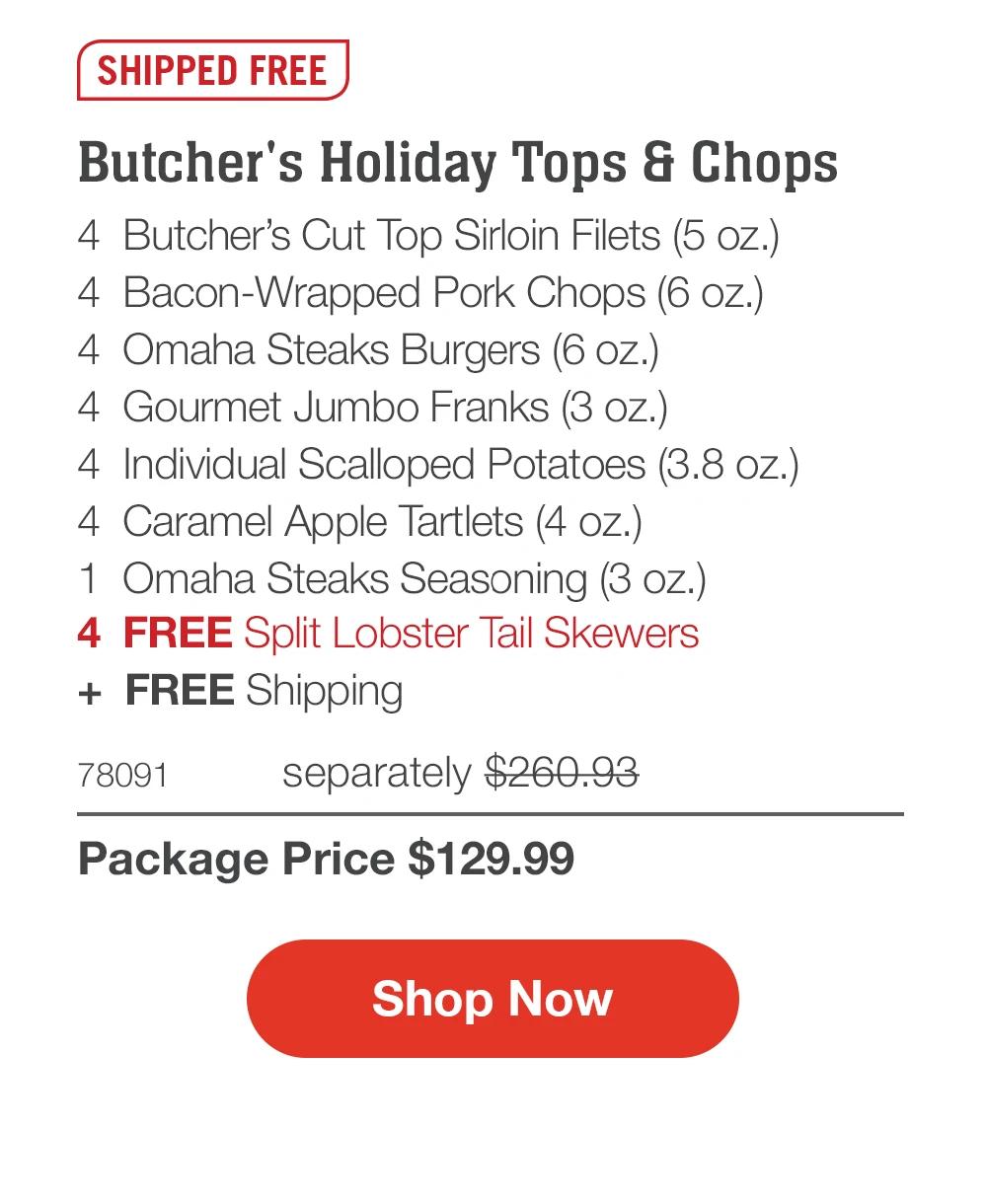 SHIPPED FREE  Butcher's Holiday Tops & Chops 4 Butcher's Cut Top Sirloin Filets (5 oz.) 4 Bacon-Wrapped Pork Chops (6 oz.) 4 Omaha Steaks Burgers (6 oz.) 4 Gourmet Jumbo Franks (3 oz.) 4 Individual Scalloped Potatoes (3.8 oz.) 4 Caramel Apple Tartlets (4 oz.) 1 Omaha Steaks Seasoning (3 oz.) 4 FREE Split Lobster Tail Skewers + FREE Shipping  78091 separately $260.93 Package Price $129.99  Shop Now 