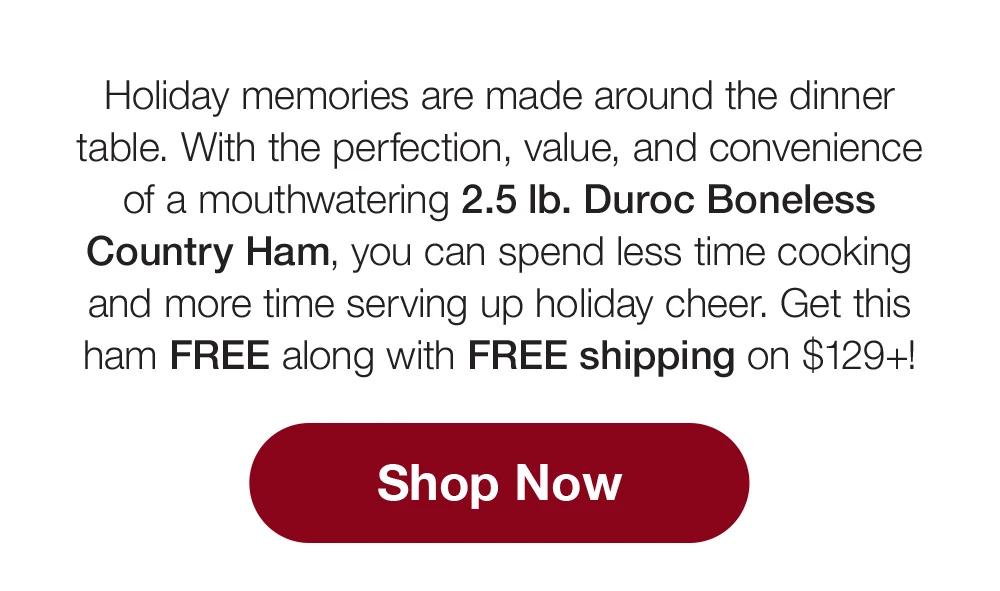 Holiday memories are made around the dinner table. With the perfection, value, and convenience of a mouthwatering 2.5 lb. Duroc Boneless Country Ham, you can spend less time cooking and more time serving up holiday cheer. Get this ham FREE along with FREE shipping on $129+!  Shop Now