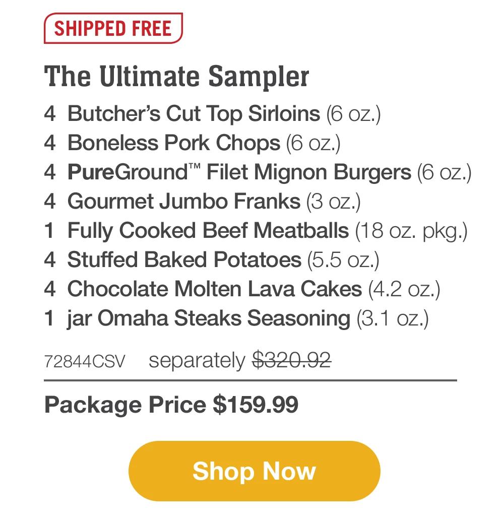 SHIPPED FREE | The Ultimate Sampler - 4 Butcher's Cut Top Sirloins (6 oz.) - 4 Boneless Pork Chops (6 oz.) - 4 PureGround™ Filet Mignon Burgers (6 oz.) - 4 Gourmet Jumbo Franks (3 oz.) - 1 Fully Cooked Beef Meatballs (18 oz. pkg.) - 4 Stuffed Baked Potatoes (5.5 oz.) - 4 Chocolate Molten Lava Cakes (4.2 oz.) - 1 jar Omaha Steaks Seasoning (3.1 oz.) - 72844CSV separately $320.92 | Package Price $159.99 || Shop Now