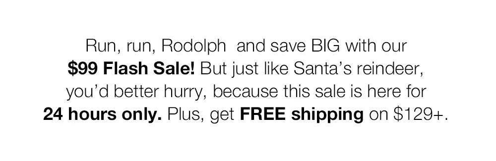 Run, run, Rodolph  and save BIG with our $99 Flash Sale! But just like Santa's reindeer, you'd better hurry, because this sale is here for 24 hours only. Plus, get FREE shipping on $129+.