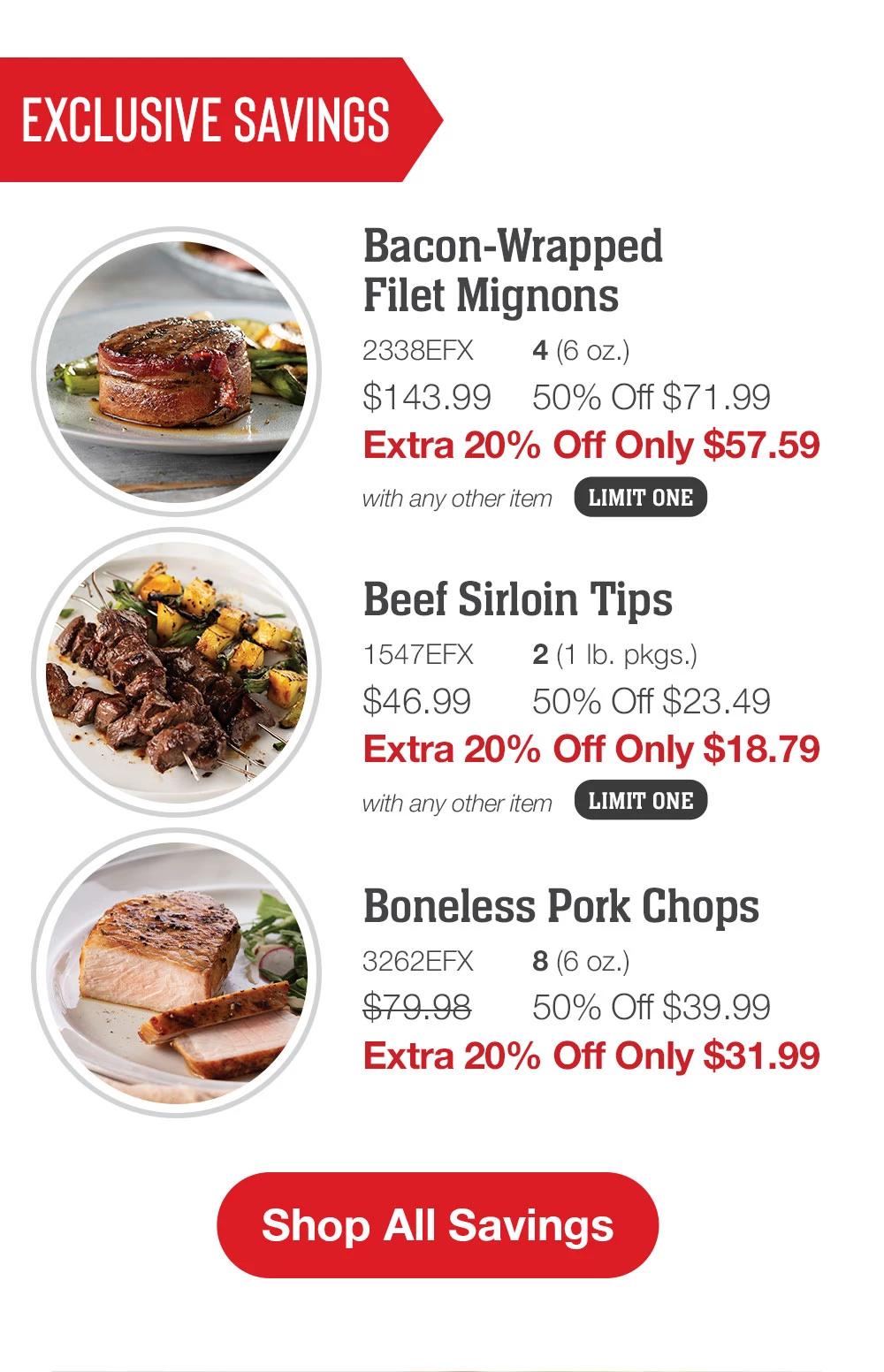 EXCLUSIVE SAVINGS | Bacon-Wrapped Filet Mignons - 2338EFX  4 (6 oz.) $143.99 50% Off $71.99 Extra 20% Off Only $57.59 with any other item | Beef Sirloin Tips - 1547EFX 2 (1 lb. pkgs.) $46.99 50% Off $23.49 Extra 20% Off Only $18.79 with any other item | Boneless Pork Chops - 3262EFX 8 (6 oz.) $79.98 50% Off $39.99 Extra 20% Off Only $31.99 || Shop All Savings