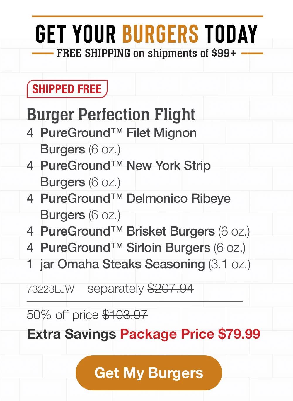 GET YOUR BURGERS TODAY|FREE SHIPPING ON SHIPMENTS OF 99+|SHIPPED FREE|Burger Perfection Flight|4  PureGround Filet Mignon Burgers (6 oz.) | 4 PureGround™ New York Strip Burgers (6 oz.) | 4 PureGround Delmonico Ribeye Burgers (6 oz.) | 4 PureGround Brisket Burgers (6 oz.) | 4 PureGround Sirloin Burgers (6 oz.) | 1  jar Omaha Steaks Seasoning (3.1 oz.) - 73223{ITMSUF} | separately $207.94 | 50% off price $103.97 | Extra Savings Package Price $79.99 |SHOP NOW||